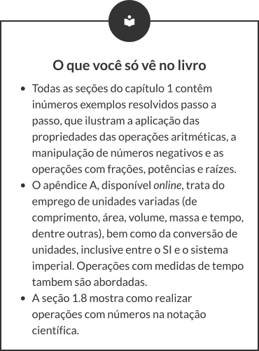 O que você só vê no livro •	Todas as seções do capítulo 1 contêm inúmeros exemplos resolvidos passo a passo, que ilustram a aplicação das propriedades das operações aritméticas, a manipulação de números negativos e as operações com frações, potências e raízes. •	O apêndice A, disponível online, trata do emprego de unidades variadas (de comprimento, área, volume, massa e tempo, dentre outras), bem como da conversão de unidades, inclusive entre o SI e o sistema imperial. Operações com medidas de tempo tambem são abordadas. •	A seção 1.8 mostra como realizar operações com números na notação científica.