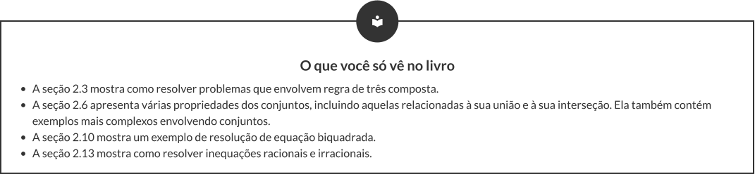 O que você só vê no livro •	A seção 2.3 mostra como resolver problemas que envolvem regra de três composta. •	A seção 2.6 apresenta várias propriedades dos conjuntos, incluindo aquelas relacionadas à sua união e à sua interseção. Ela também contém exemplos mais complexos envolvendo conjuntos. •	A seção 2.10 mostra um exemplo de resolução de equação biquadrada. •	A seção 2.13 mostra como resolver inequações racionais e irracionais.