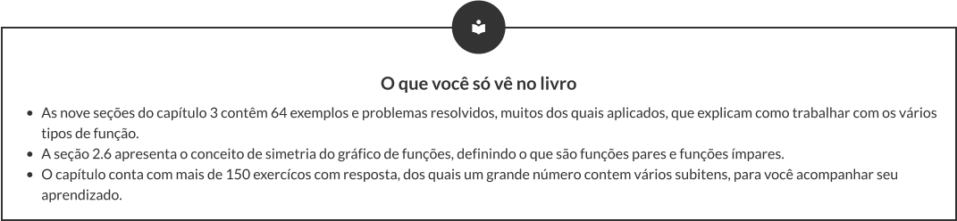 O que você só vê no livro •	As nove seções do capítulo 3 contêm 64 exemplos e problemas resolvidos, muitos dos quais aplicados, que explicam como trabalhar com os vários tipos de função. •	A seção 2.6 apresenta o conceito de simetria do gráfico de funções, definindo o que são funções pares e funções ímpares. •	O capítulo conta com mais de 150 exercícos com resposta, dos quais um grande número contem vários subitens, para você acompanhar seu aprendizado.