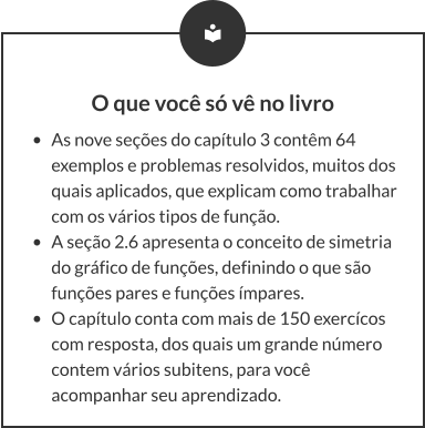 O que você só vê no livro •	As nove seções do capítulo 3 contêm 64 exemplos e problemas resolvidos, muitos dos quais aplicados, que explicam como trabalhar com os vários tipos de função. •	A seção 2.6 apresenta o conceito de simetria do gráfico de funções, definindo o que são funções pares e funções ímpares. •	O capítulo conta com mais de 150 exercícos com resposta, dos quais um grande número contem vários subitens, para você acompanhar seu aprendizado.