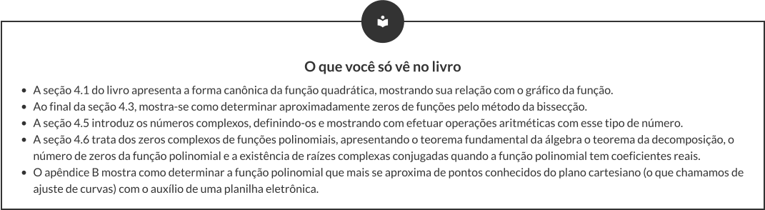 O que você só vê no livro •	A seção 4.1 do livro apresenta a forma canônica da função quadrática, mostrando sua relação com o gráfico da função.  •	Ao final da seção 4.3, mostra-se como determinar aproximadamente zeros de funções pelo método da bissecção. •	A seção 4.5 introduz os números complexos, definindo-os e mostrando com efetuar operações aritméticas com esse tipo de número. •	A seção 4.6 trata dos zeros complexos de funções polinomiais, apresentando o teorema fundamental da álgebra o teorema da decomposição, o número de zeros da função polinomial e a existência de raízes complexas conjugadas quando a função polinomial tem coeficientes reais. •	O apêndice B mostra como determinar a função polinomial que mais se aproxima de pontos conhecidos do plano cartesiano (o que chamamos de ajuste de curvas) com o auxílio de uma planilha eletrônica.