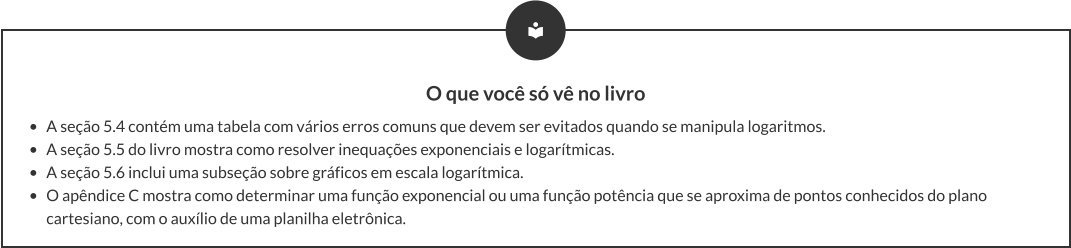 O que você só vê no livro •	A seção 5.4 contém uma tabela com vários erros comuns que devem ser evitados quando se manipula logaritmos. •	A seção 5.5 do livro mostra como resolver inequações exponenciais e logarítmicas. •	A seção 5.6 inclui uma subseção sobre gráficos em escala logarítmica. •	O apêndice C mostra como determinar uma função exponencial ou uma função potência que se aproxima de pontos conhecidos do plano cartesiano, com o auxílio de uma planilha eletrônica.