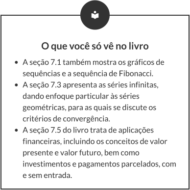 O que você só vê no livro •	A seção 7.1 também mostra os gráficos de sequências e a sequência de Fibonacci. •	A seção 7.3 apresenta as séries infinitas, dando enfoque particular às séries geométricas, para as quais se discute os critérios de convergência. •	A seção 7.5 do livro trata de aplicações financeiras, incluindo os conceitos de valor presente e valor futuro, bem como investimentos e pagamentos parcelados, com e sem entrada.