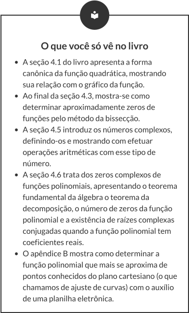 O que você só vê no livro •	A seção 4.1 do livro apresenta a forma canônica da função quadrática, mostrando sua relação com o gráfico da função.  •	Ao final da seção 4.3, mostra-se como determinar aproximadamente zeros de funções pelo método da bissecção. •	A seção 4.5 introduz os números complexos, definindo-os e mostrando com efetuar operações aritméticas com esse tipo de número. •	A seção 4.6 trata dos zeros complexos de funções polinomiais, apresentando o teorema fundamental da álgebra o teorema da decomposição, o número de zeros da função polinomial e a existência de raízes complexas conjugadas quando a função polinomial tem coeficientes reais. •	O apêndice B mostra como determinar a função polinomial que mais se aproxima de pontos conhecidos do plano cartesiano (o que chamamos de ajuste de curvas) com o auxílio de uma planilha eletrônica.