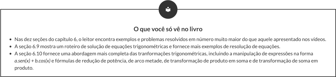 O que você só vê no livro •	Nas dez seções do capítulo 6, o leitor encontra exemplos e problemas resolvidos em número muito maior do que aquele apresentado nos vídeos. •	A seção 6.9 mostra um roteiro de solução de equações trigonométricas e fornece mais exemplos de resolução de equações. •	A seção 6.10 fornece uma abordagem mais completa das tranformações trigonométricas, incluindo a manipulação de expressões na forma a.sen(x) + b.cos(x) e fórmulas de redução de potência, de arco metade, de transformação de produto em soma e de transformação de soma em produto.